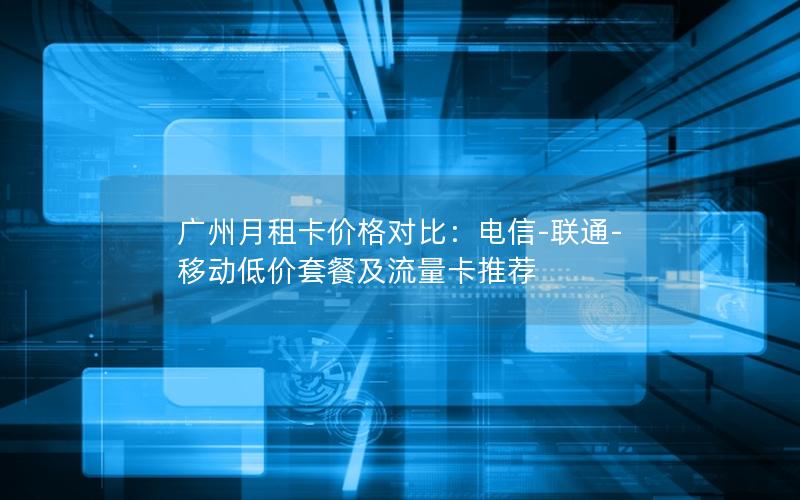广州月租卡价格对比：电信-联通-移动低价套餐及流量卡推荐