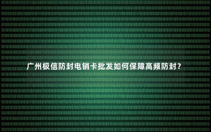 广州极信防封电销卡批发如何保障高频防封？