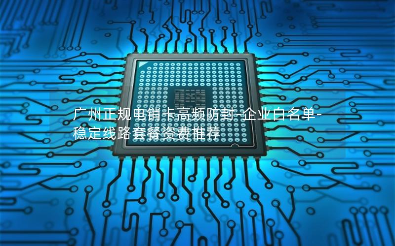 广州正规电销卡高频防封-企业白名单-稳定线路套餐资费推荐