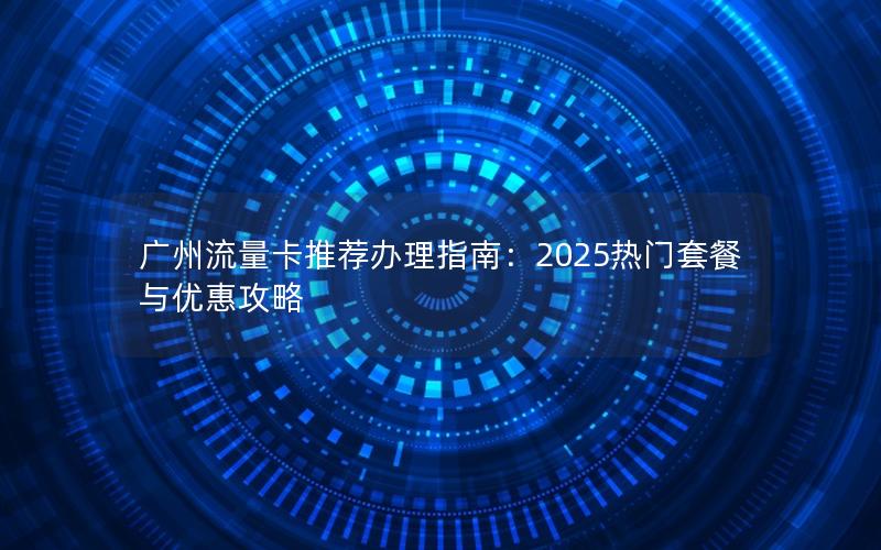 广州流量卡推荐办理指南：2025热门套餐与优惠攻略