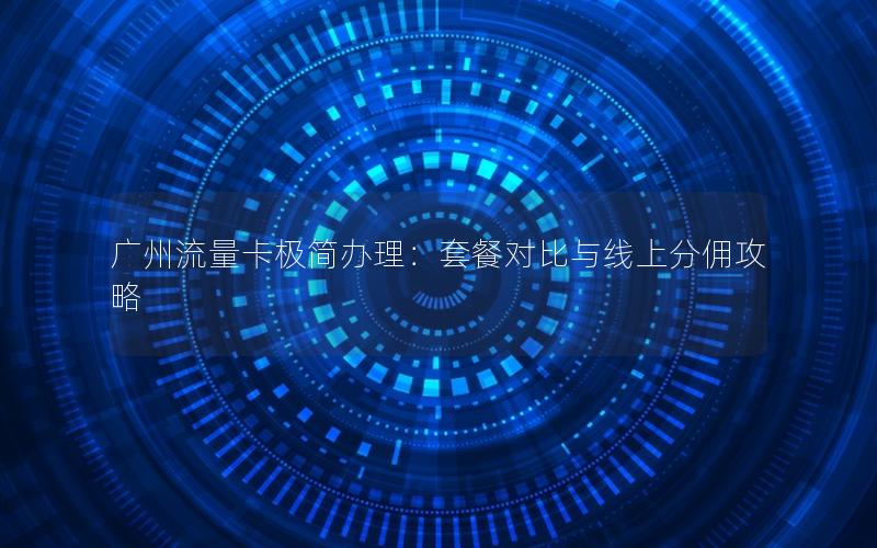 广州流量卡极简办理：套餐对比与线上分佣攻略