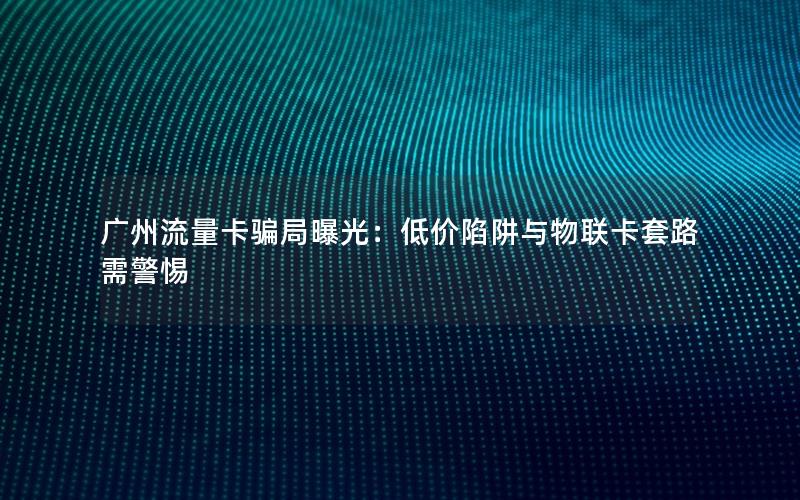 广州流量卡骗局曝光：低价陷阱与物联卡套路需警惕