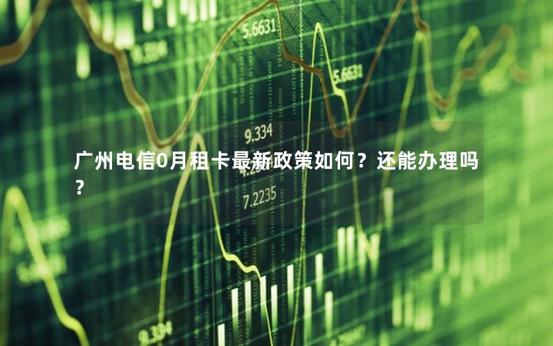 广州电信0月租卡最新政策如何？还能办理吗？