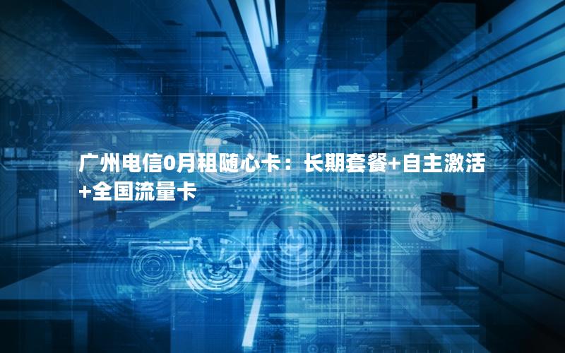 广州电信0月租随心卡：长期套餐+自主激活+全国流量卡