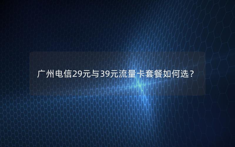 广州电信29元与39元流量卡套餐如何选？