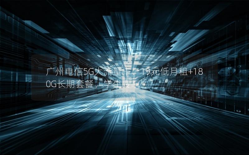 广州电信5G大流量卡：19元低月租+180G长期套餐，学生专享