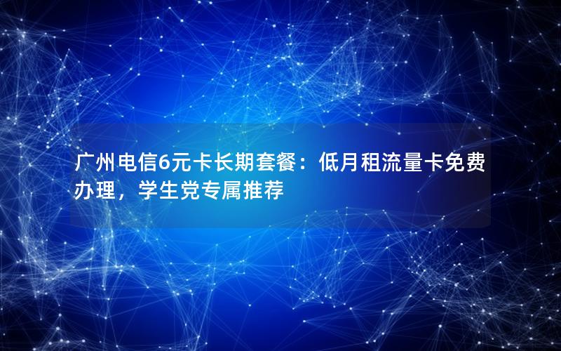 广州电信6元卡长期套餐：低月租流量卡免费办理，学生党专属推荐