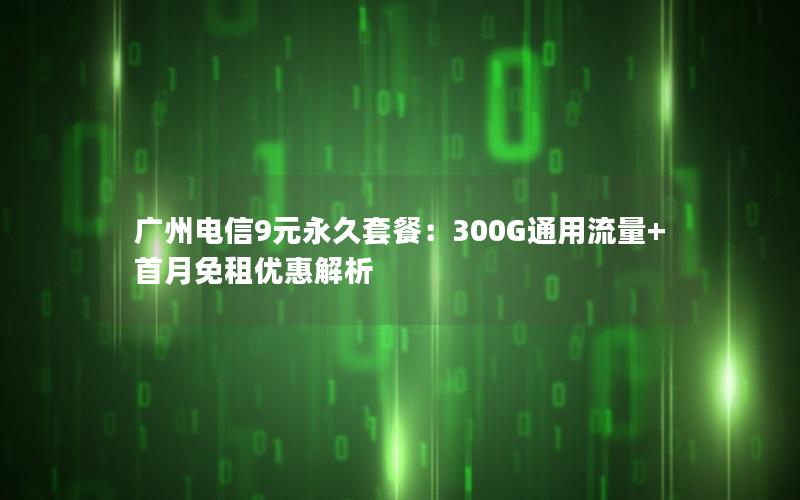 广州电信9元永久套餐：300G通用流量+首月免租优惠解析