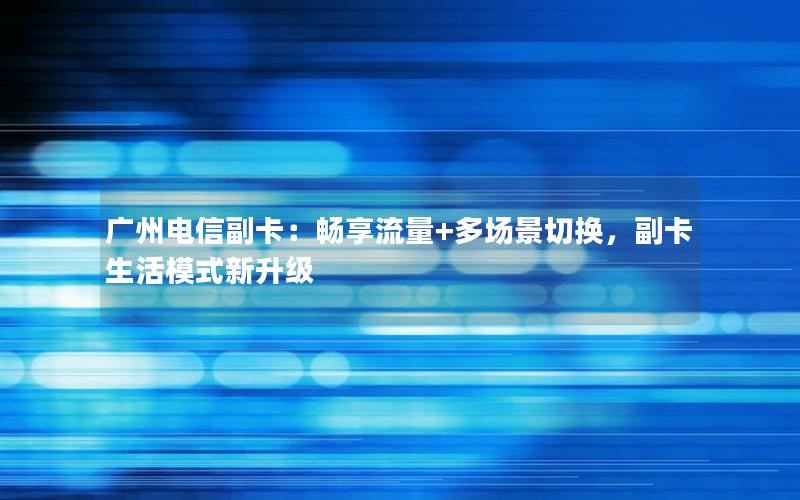 广州电信副卡：畅享流量+多场景切换，副卡生活模式新升级
