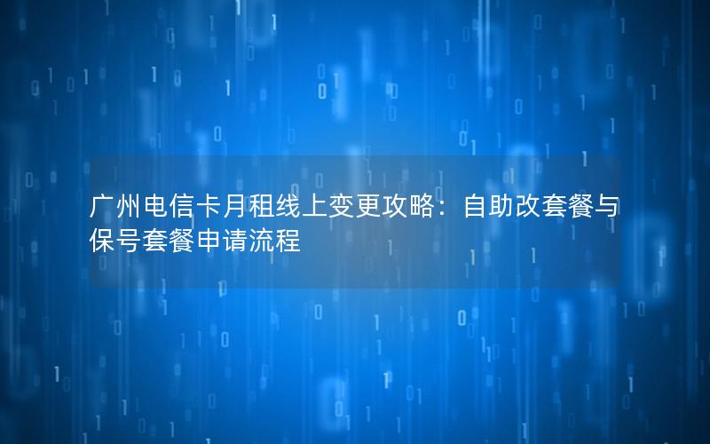 广州电信卡月租线上变更攻略：自助改套餐与保号套餐申请流程