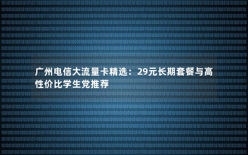 广州电信大流量卡精选：29元长期套餐与高性价比学生党推荐