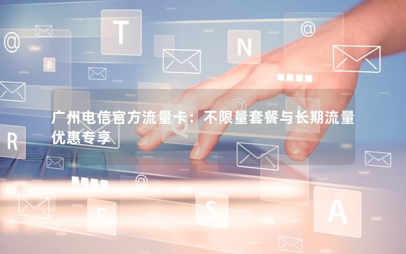 广州电信官方流量卡：不限量套餐与长期流量优惠专享