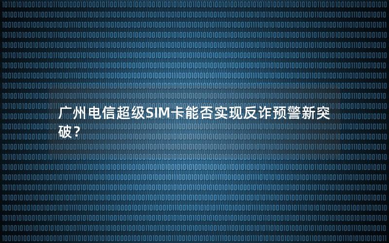 广州电信超级SIM卡能否实现反诈预警新突破？