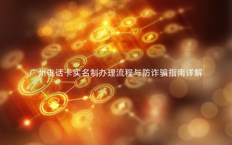 广州电话卡实名制办理流程与防诈骗指南详解