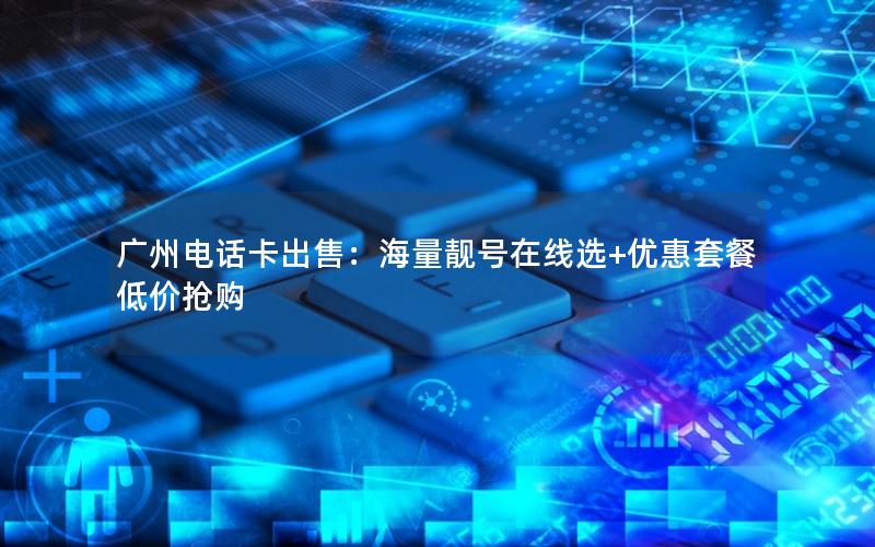 广州电话卡出售：海量靓号在线选+优惠套餐低价抢购