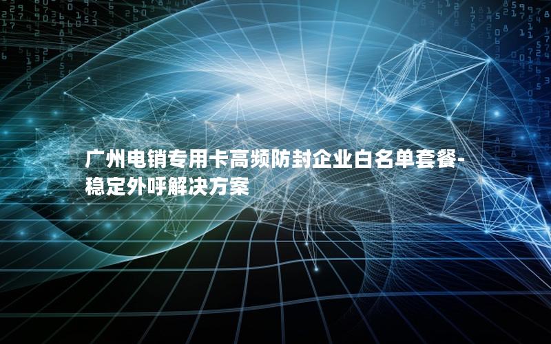 广州电销专用卡高频防封企业白名单套餐-稳定外呼解决方案