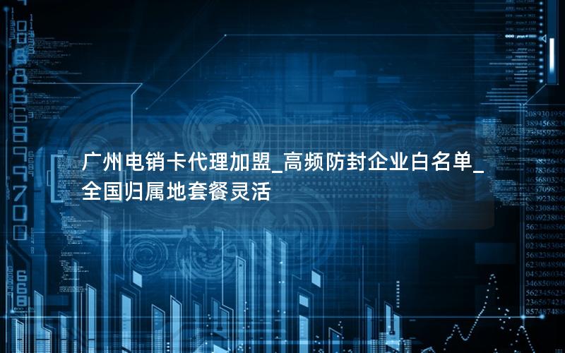 广州电销卡代理加盟_高频防封企业白名单_全国归属地套餐灵活