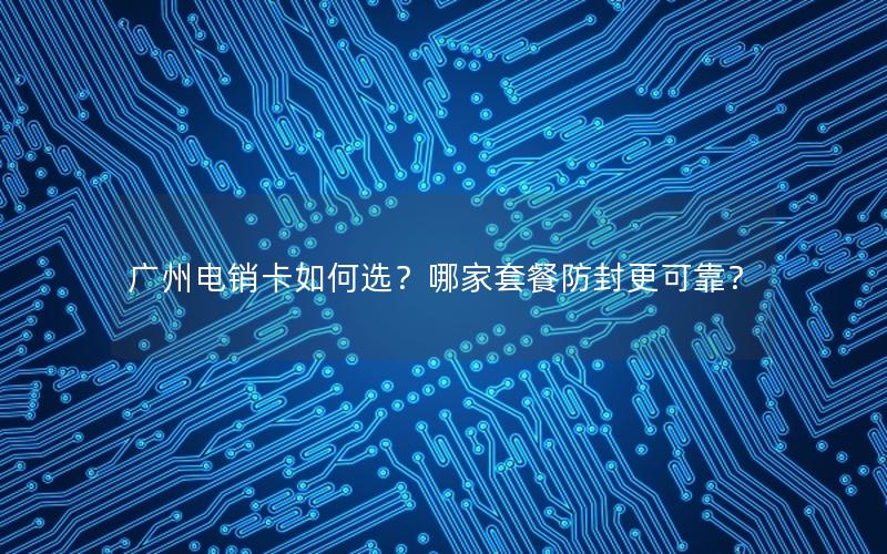 广州电销卡如何选？哪家套餐防封更可靠？