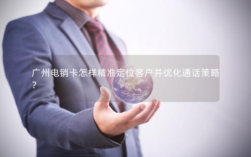 广州电销卡怎样精准定位客户并优化通话策略？