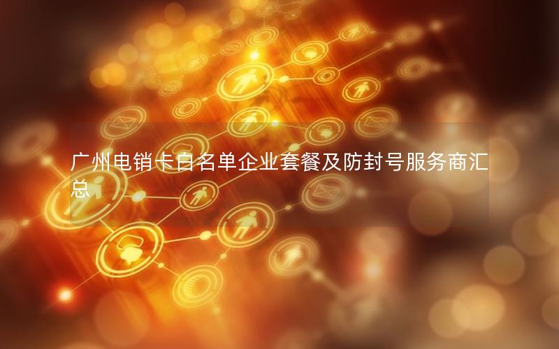 广州电销卡白名单企业套餐及防封号服务商汇总