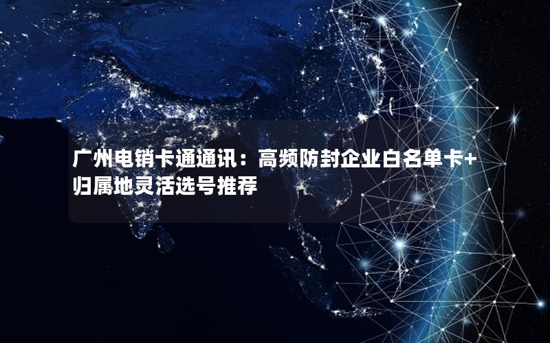 广州电销卡通通讯：高频防封企业白名单卡+归属地灵活选号推荐