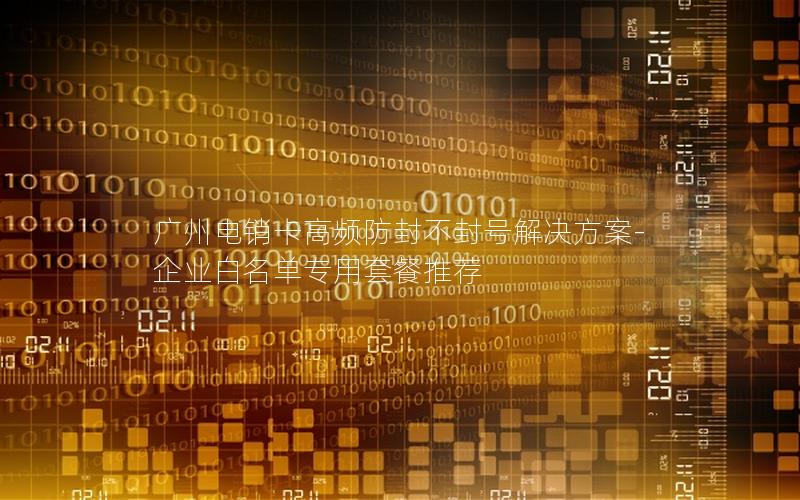 广州电销卡高频防封不封号解决方案-企业白名单专用套餐推荐