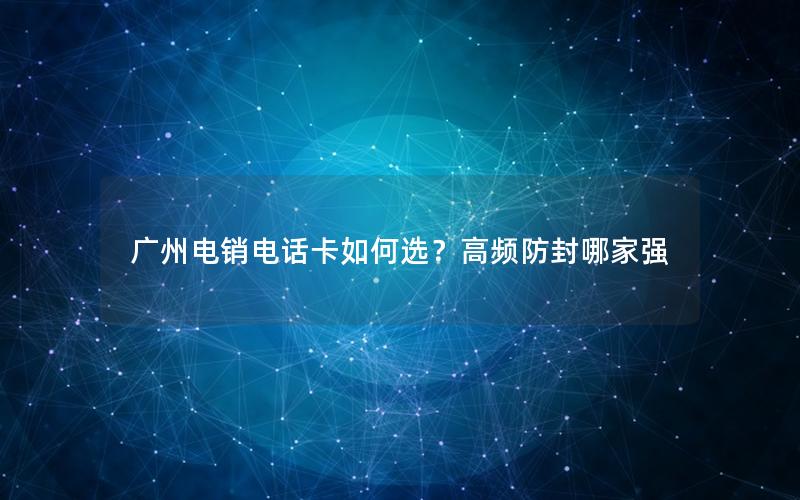 广州电销电话卡如何选？高频防封哪家强