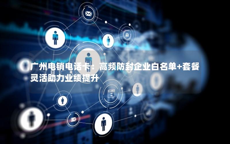广州电销电话卡：高频防封企业白名单+套餐灵活助力业绩提升