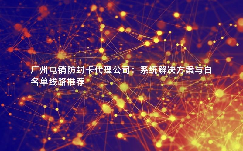 广州电销防封卡代理公司：系统解决方案与白名单线路推荐