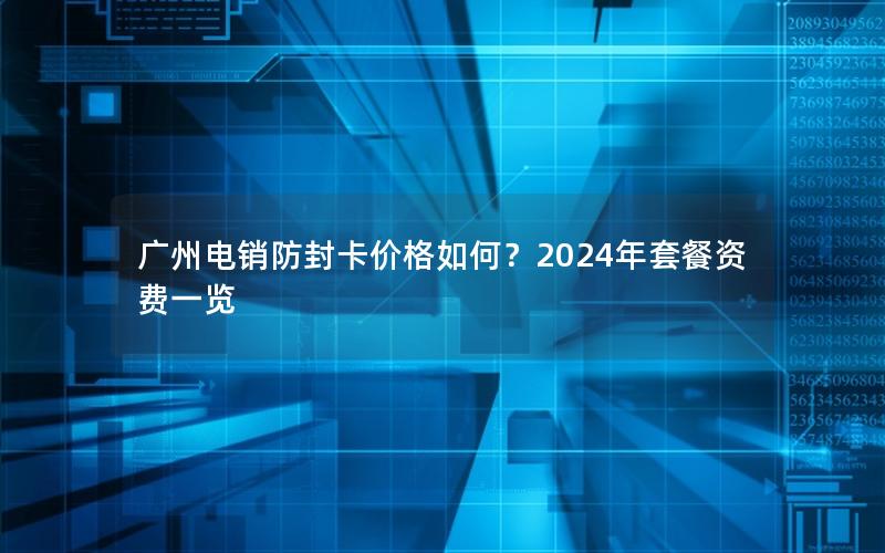 广州电销防封卡价格如何？2024年套餐资费一览