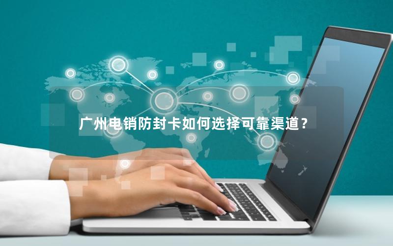 广州电销防封卡如何选择可靠渠道？