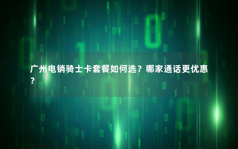 广州电销骑士卡套餐如何选？哪家通话更优惠？