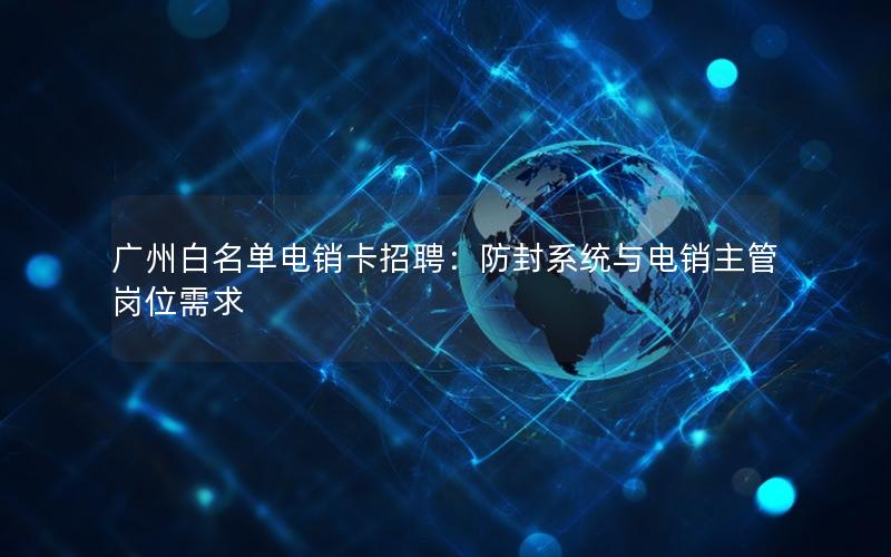 广州白名单电销卡招聘：防封系统与电销主管岗位需求