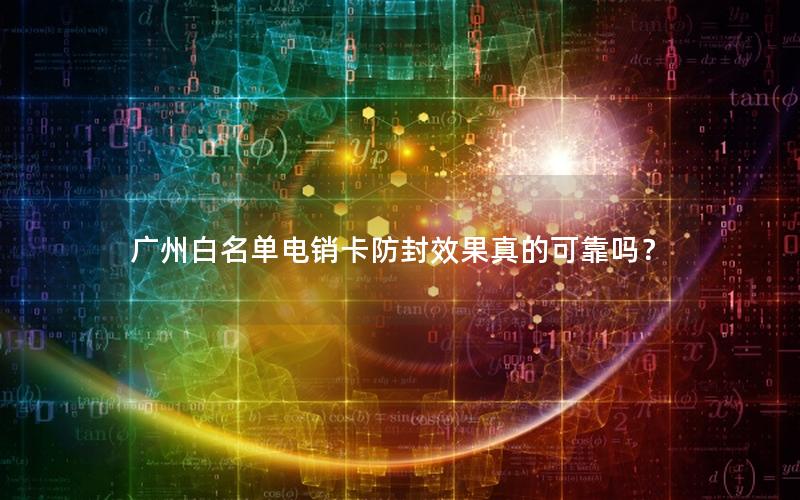 广州白名单电销卡防封效果真的可靠吗？