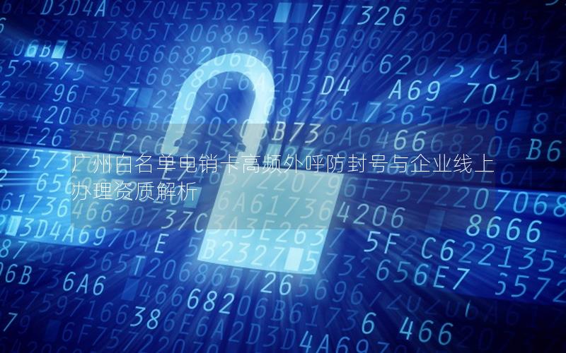 广州白名单电销卡高频外呼防封号与企业线上办理资质解析