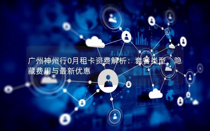 广州神州行0月租卡资费解析：套餐类型、隐藏费用与最新优惠