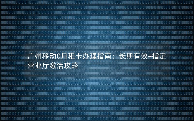 广州移动0月租卡办理指南：长期有效+指定营业厅激活攻略