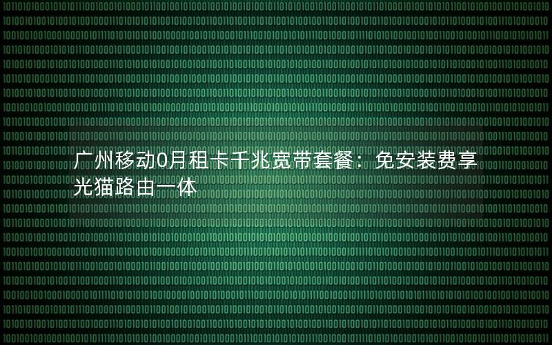 广州移动0月租卡千兆宽带套餐：免安装费享光猫路由一体