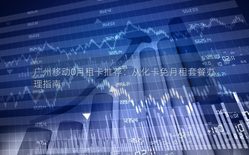 广州移动0月租卡推荐：从化卡免月租套餐办理指南