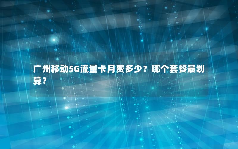 广州移动5G流量卡月费多少？哪个套餐最划算？