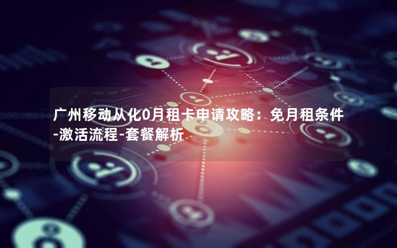 广州移动从化0月租卡申请攻略：免月租条件-激活流程-套餐解析