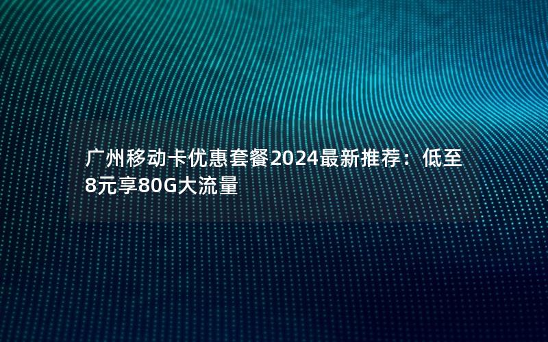广州移动卡优惠套餐2024最新推荐：低至8元享80G大流量