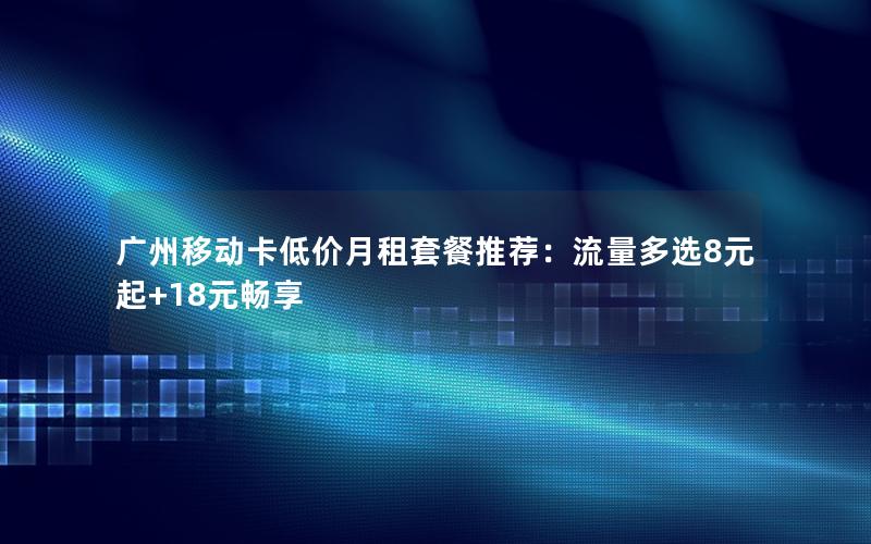 广州移动卡低价月租套餐推荐：流量多选8元起+18元畅享
