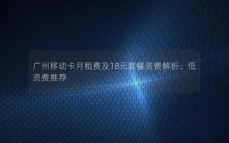 广州移动卡月租费及18元套餐资费解析，低资费推荐