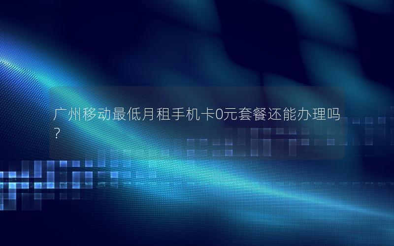 广州移动最低月租手机卡0元套餐还能办理吗？