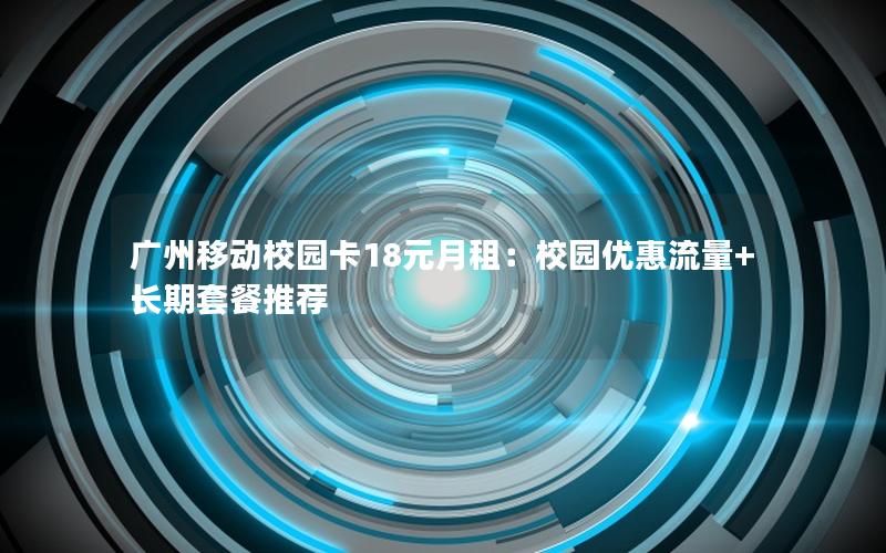 广州移动校园卡18元月租：校园优惠流量+长期套餐推荐