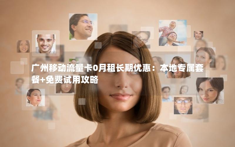 广州移动流量卡0月租长期优惠：本地专属套餐+免费试用攻略
