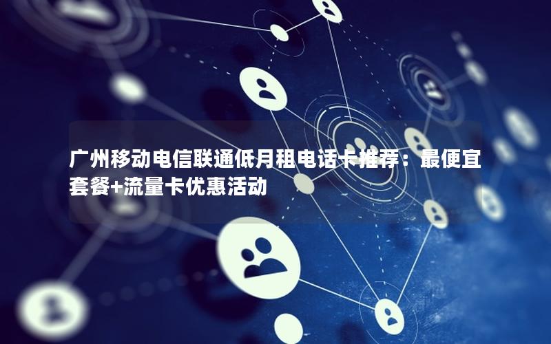 广州移动电信联通低月租电话卡推荐：最便宜套餐+流量卡优惠活动