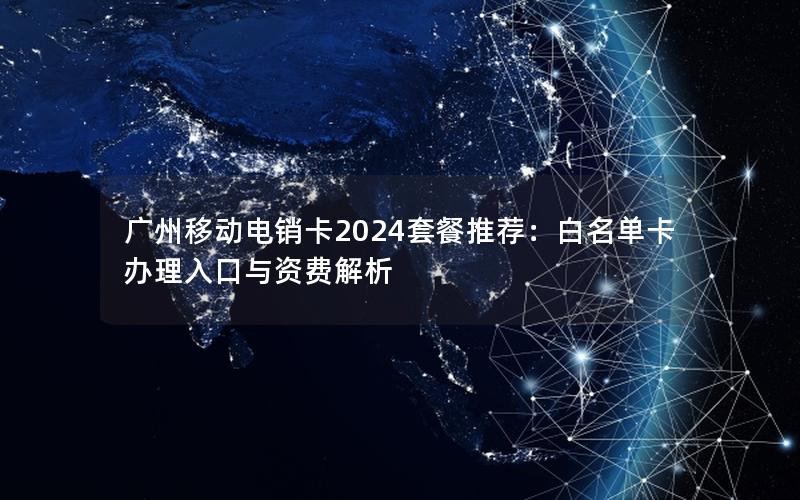 广州移动电销卡2024套餐推荐：白名单卡办理入口与资费解析
