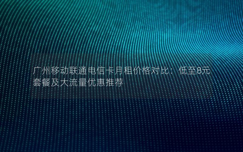 广州移动联通电信卡月租价格对比：低至8元套餐及大流量优惠推荐